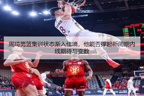 周琦男篮集训状态渐入佳境，他能否撑起新周期内线期待与变数（yaboyule）